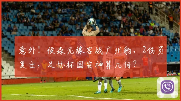 意外!侯森无缘客战广州豹,2伤员复出,足协杯国安神算几何?