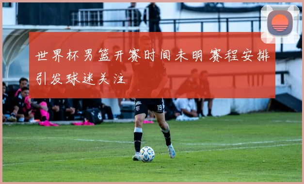 世界杯男篮开赛时间未明 赛程安排引发球迷关注