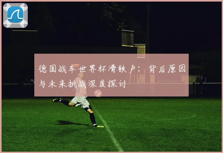 德国战车世界杯滑铁卢：背后原因与未来挑战深度探讨