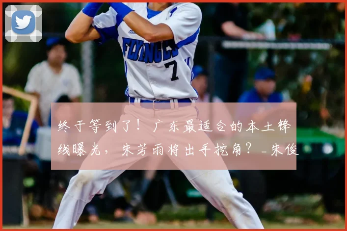 终于等到了！广东最适合的本土锋线曝光，朱芳雨将出手挖角？_朱俊龙_广厦队_广厦