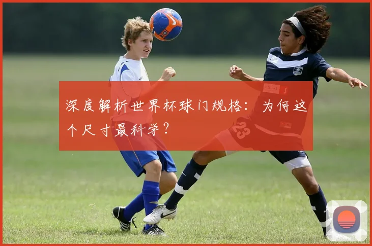 深度解析世界杯球门规格:为何这个尺寸最科学?
