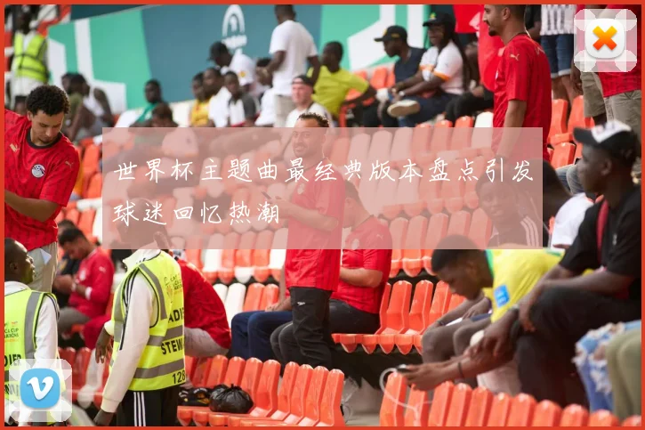 世界杯主题曲最经典版本盘点引发球迷回忆热潮