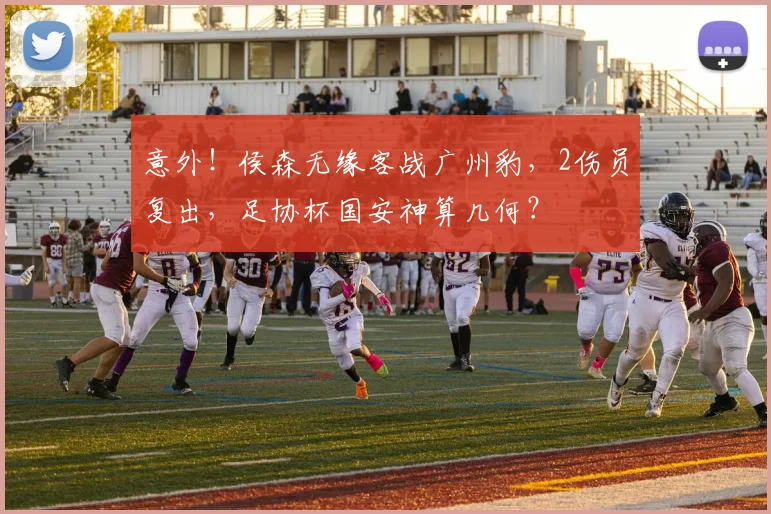 意外!侯森无缘客战广州豹,2伤员复出,足协杯国安神算几何?