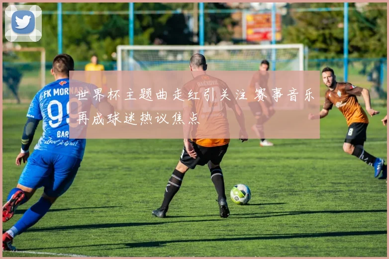 世界杯主题曲走红引关注 赛事音乐再成球迷热议焦点