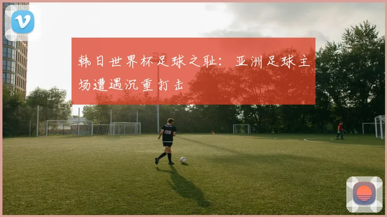 韩日世界杯足球之耻:亚洲足球主场遭遇沉重打击